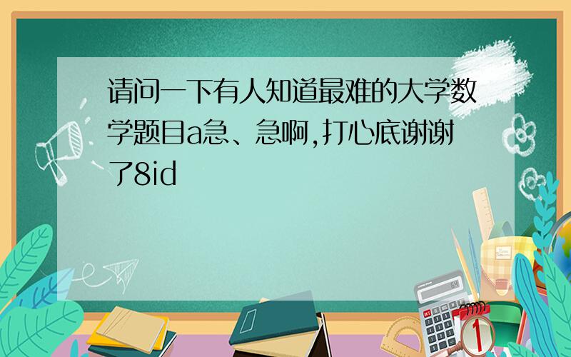 请问一下有人知道最难的大学数学题目a急、急啊,打心底谢谢了8id