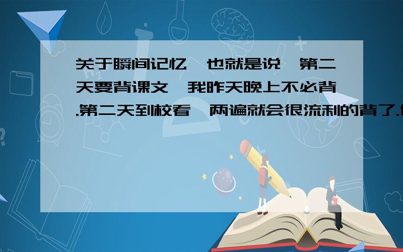 关于瞬间记忆、也就是说,第二天要背课文,我昨天晚上不必背.第二天到校看一两遍就会很流利的背了.但是顶多能记个3、4小时.有兴趣的除外.所以晚上的时候背了也白背,会忘.其实我是很骄傲