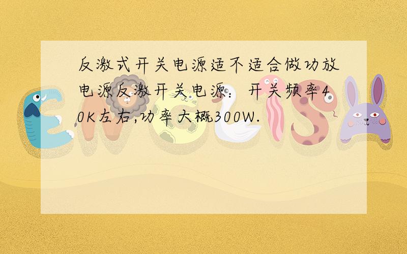 反激式开关电源适不适合做功放电源反激开关电源：开关频率40K左右,功率大概300W.