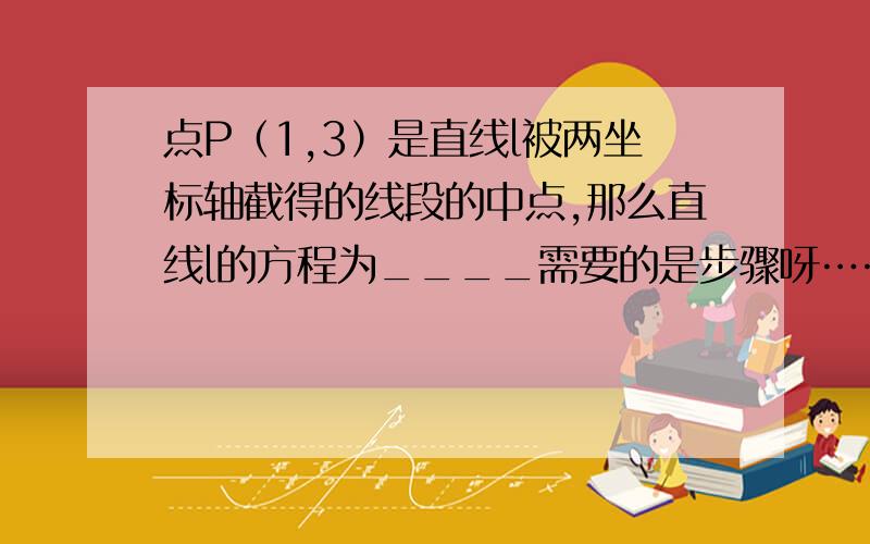 点P（1,3）是直线l被两坐标轴截得的线段的中点,那么直线l的方程为____需要的是步骤呀……