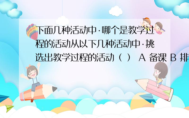 下面几种活动中·哪个是教学过程的活动从以下几种活动中·挑选出教学过程的活动（ ） A 备课 B 排课表 D教研活动