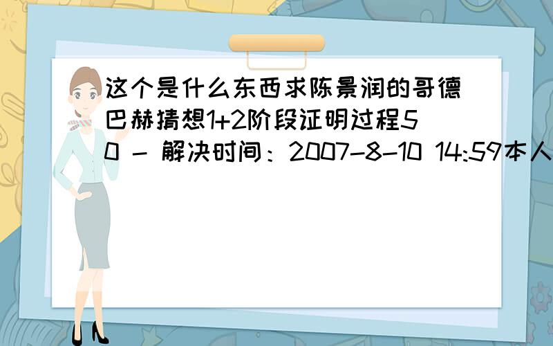 这个是什么东西求陈景润的哥德巴赫猜想1+2阶段证明过程50 - 解决时间：2007-8-10 14:59本人数学不好 现急于破解某密码