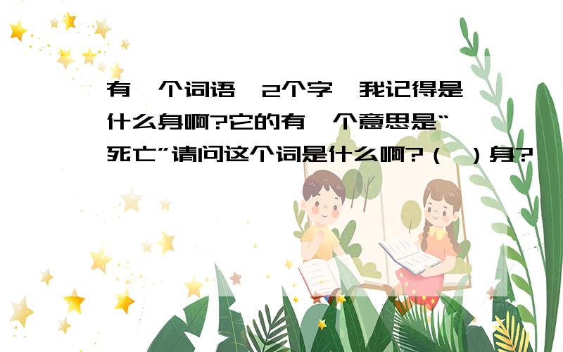 有一个词语,2个字,我记得是什么身啊?它的有一个意思是“死亡”请问这个词是什么啊?（ ）身?