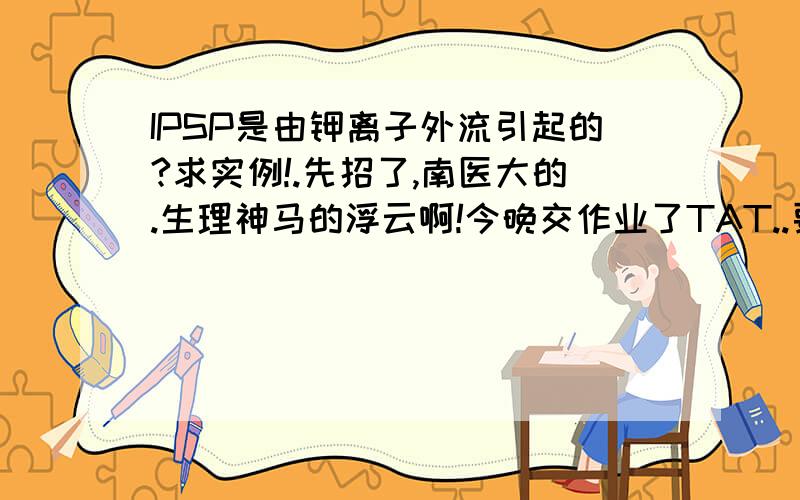 IPSP是由钾离子外流引起的?求实例!.先招了,南医大的.生理神马的浮云啊!今晚交作业了TAT..要实例！不是一句话那种！