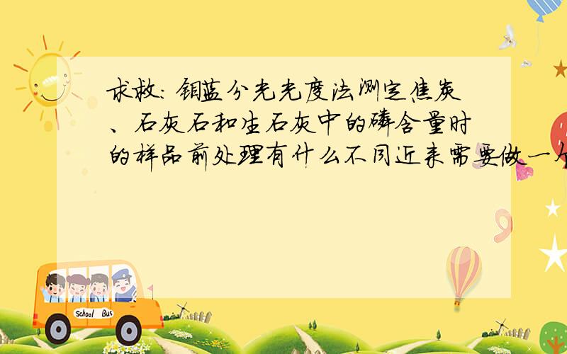 求救：钼蓝分光光度法测定焦炭、石灰石和生石灰中的磷含量时的样品前处理有什么不同近来需要做一个有关上述三者的测定实验,并且我想了解一下,焦炭灰化后的灰分可以直接用石灰石的