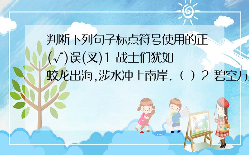 判断下列句子标点符号使用的正(√)误(叉)1 战士们犹如蛟龙出海,涉水冲上南岸.（ ）2 碧空万里无云,太阳烤着大地、高草丛似乎也要燃烧起来.（ ）3 雨点又粗又大,打在地上“啪——啪”直