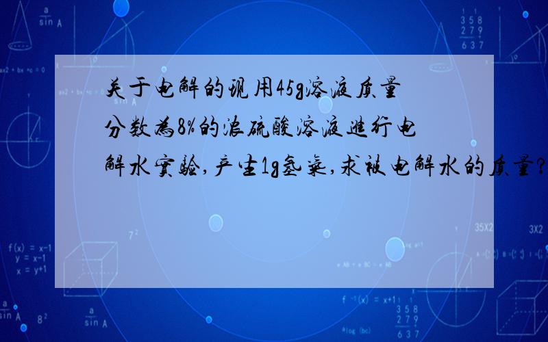 关于电解的现用45g溶液质量分数为8%的浓硫酸溶液进行电解水实验,产生1g氢气,求被电解水的质量?