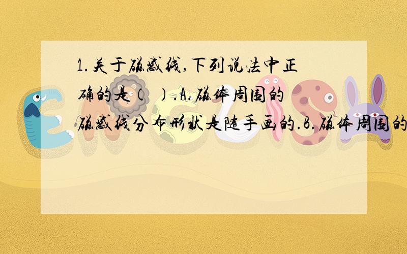 1.关于磁感线,下列说法中正确的是（ ）.A.磁体周围的磁感线分布形状是随手画的.B.磁体周围的磁感线都是从南极出来回到北极.C.磁感线和磁场一样确实存在.D.磁感线上某一点的方向,就是小