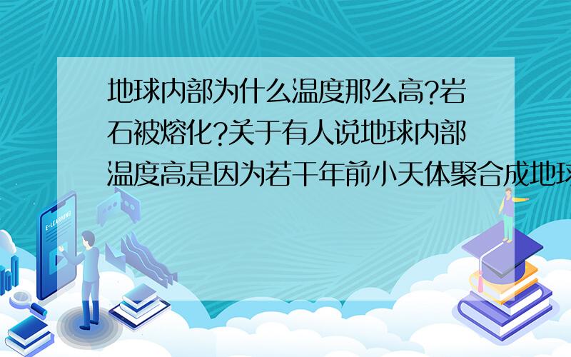 地球内部为什么温度那么高?岩石被熔化?关于有人说地球内部温度高是因为若干年前小天体聚合成地球时遗留的温度,这个观点可信度有多高.若真是这个原因,那么好几十亿年了,内部的温度怎