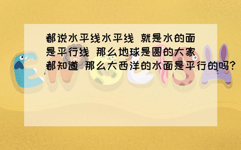 都说水平线水平线 就是水的面是平行线 那么地球是圆的大家都知道 那么大西洋的水面是平行的吗?