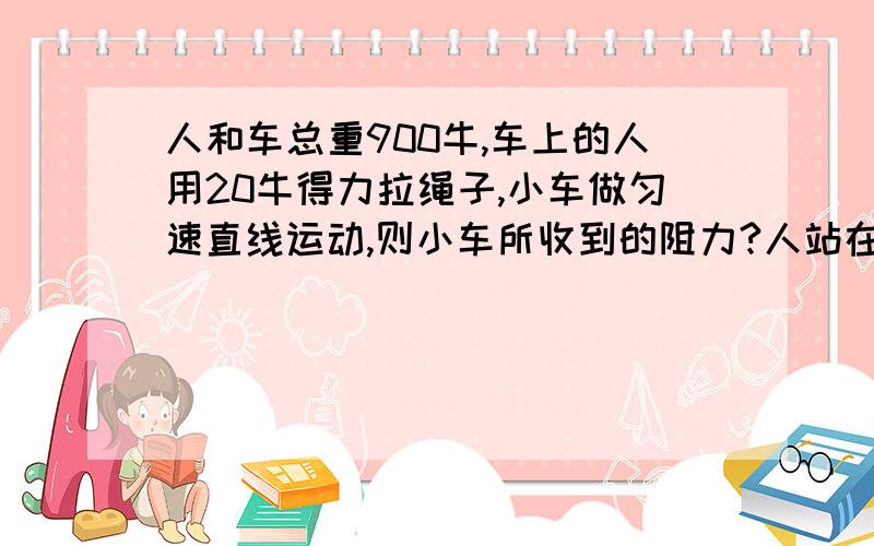 人和车总重900牛,车上的人用20牛得力拉绳子,小车做匀速直线运动,则小车所收到的阻力?人站在车上,一定一动,定滑轮记在墙上,动滑轮上有俩股绳