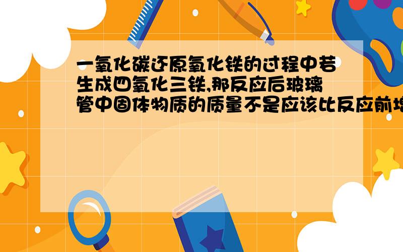 一氧化碳还原氧化铁的过程中若生成四氧化三铁,那反应后玻璃管中固体物质的质量不是应该比反应前增加了么