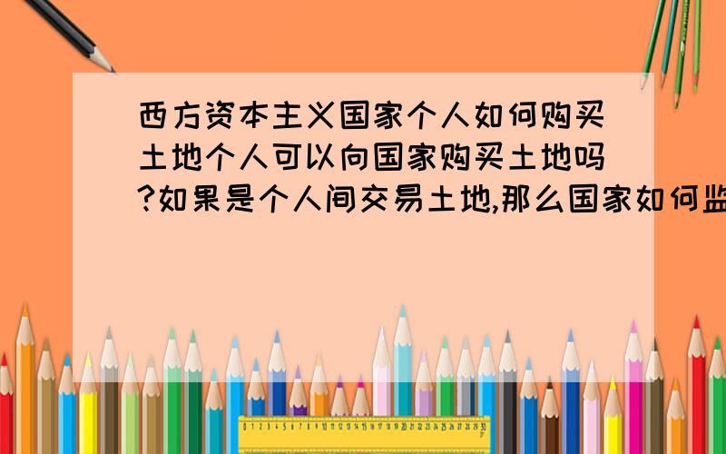 西方资本主义国家个人如何购买土地个人可以向国家购买土地吗?如果是个人间交易土地,那么国家如何监管呢?而且,个人的私有土地是如何产生的?是人一生下来就分有一块地吗?那么怎么分配