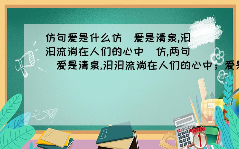 仿句爱是什么仿（爱是清泉,汩汩流淌在人们的心中）仿,两句（爱是清泉,汩汩流淌在人们的心中；爱是___________________；爱是___________________；我们怎能不为之动容?）