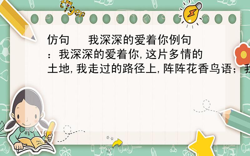 仿句   我深深的爱着你例句：我深深的爱着你,这片多情的土地,我走过的路径上,阵阵花香鸟语；我耕耘过的田野上,一层层金黄翠绿.仿句：我深深爱着你,           ,              ,          ；