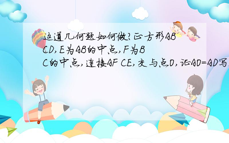 这道几何题如何做?正方形ABCD,E为AB的中点,F为BC的中点,连接AF CE,交与点O,证AO=AD写错了，连接DF、CE交于点O,证明AO=AD