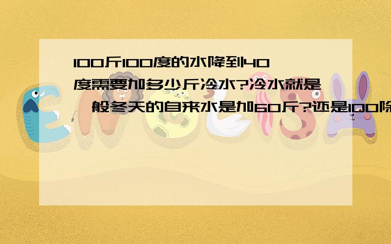 100斤100度的水降到40度需要加多少斤冷水?冷水就是一般冬天的自来水是加60斤?还是100除以40%?