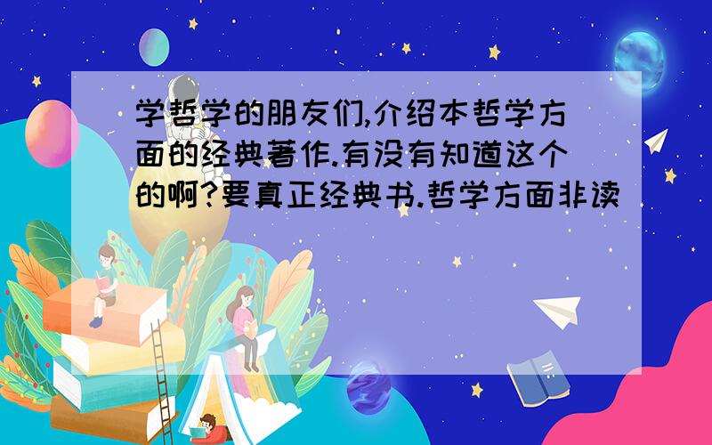 学哲学的朋友们,介绍本哲学方面的经典著作.有没有知道这个的啊?要真正经典书.哲学方面非读