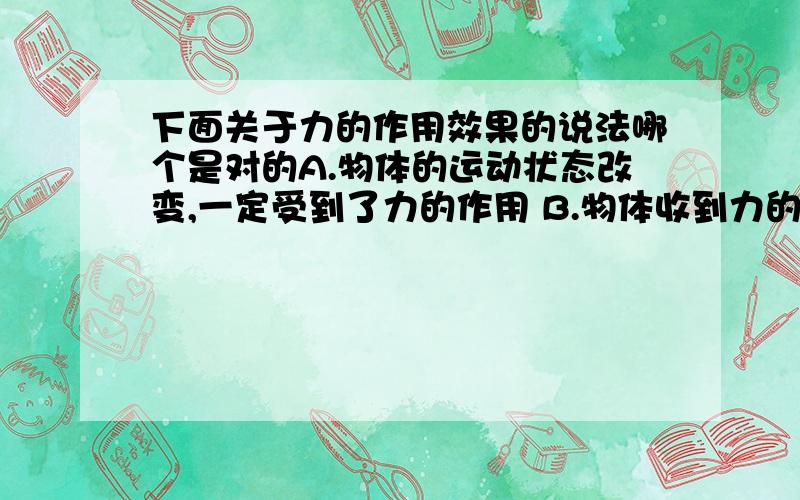 下面关于力的作用效果的说法哪个是对的A.物体的运动状态改变,一定受到了力的作用 B.物体收到力的作用,形状一定改变 C物体受到力的作用,运动状态一定改变 D物体的形状改变了,一定受到了