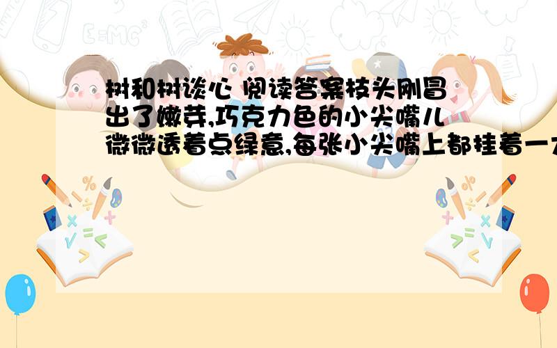 树和树谈心 阅读答案枝头刚冒出了嫩芽,巧克力色的小尖嘴儿微微透着点绿意,每张小尖嘴上都挂着一大颗露珠儿,亮晶晶的.                               要是你伸手掰一颗嫩芽,用手指轻轻一捻,你