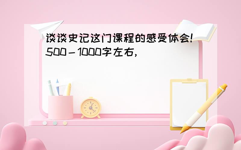 谈谈史记这门课程的感受体会!500－1000字左右,