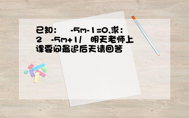 已知：㎡-5m-1=0,求：2㎡-5m+1/㎡明天老师上课要问最迟后天请回答