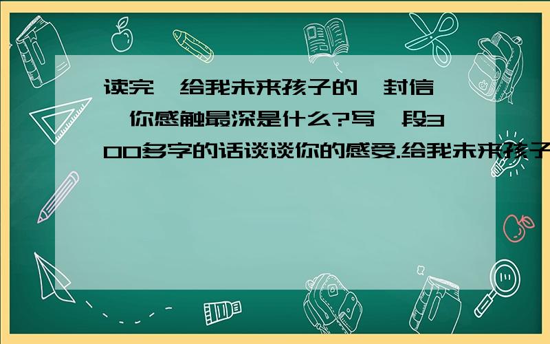 读完《给我未来孩子的一封信》,你感触最深是什么?写一段300多字的话谈谈你的感受.给我未来孩子的信-- 张淑梅孩子,我首先希望你自始自终都是一个理想主义者．你可以是农民,可以是工程