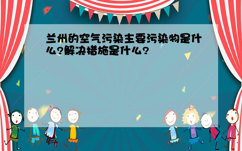 兰州的空气污染主要污染物是什么?解决措施是什么?