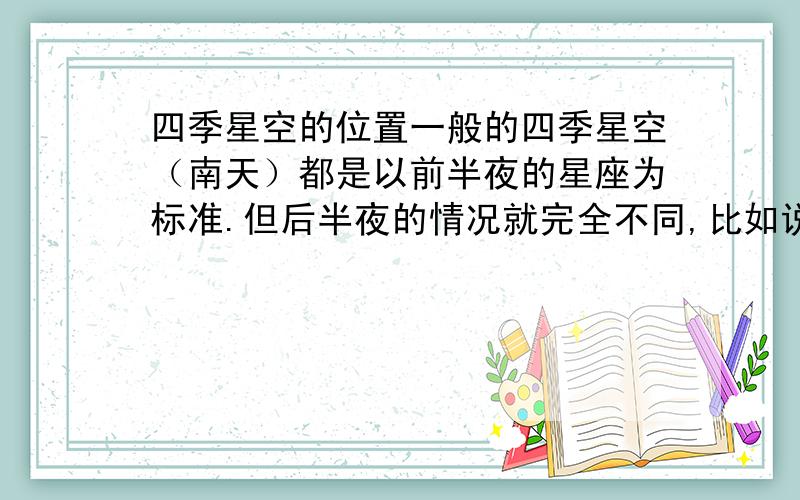 四季星空的位置一般的四季星空（南天）都是以前半夜的星座为标准.但后半夜的情况就完全不同,比如说2月份的后半夜还可以看见通常认为属于夏季的天蝎座反之8月后半夜也可以看见前半夜