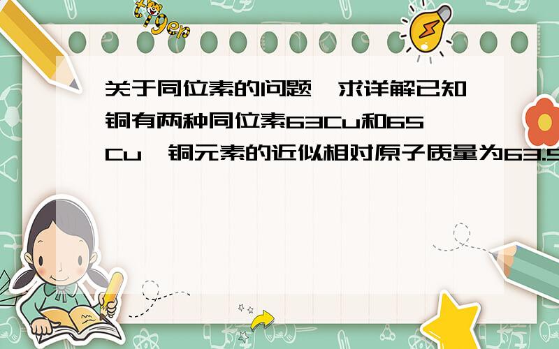 关于同位素的问题,求详解已知铜有两种同位素63Cu和65Cu,铜元素的近似相对原子质量为63.52.在31.8g氧化铜中含63CuO的质量为多少g?