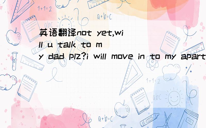 英语翻译not yet,will u talk to my dad plz?i will move in to my apartment tmr,just tell them dont worry.my friends are going to send me to school and everything will be alright.i cant realy use my laptop with internet now cuz my friend doesnt have