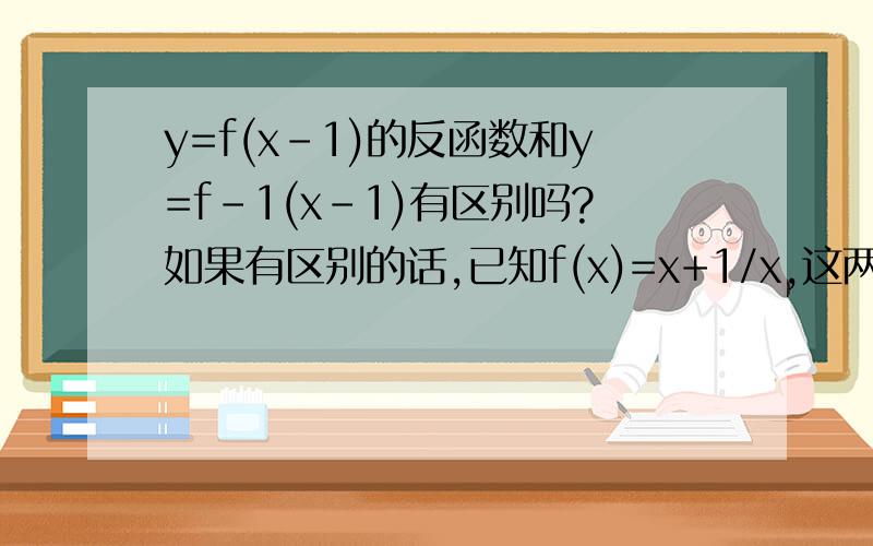 y=f(x-1)的反函数和y=f-1(x-1)有区别吗?如果有区别的话,已知f(x)=x+1/x,这两种函数应该分别怎么求呢已知f(x)=x^2+2,求f-1(x-1)今天肯定采取答案并且关闭问题