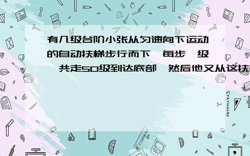 有几级台阶小张从匀速向下运动的自动扶梯步行而下,每步一级,共走50级到达底部,然后他又从这扶梯向上行走,每步一级,且速度是他向下速度的5倍,共走125级到达顶部,当此扶梯停止时一共看见