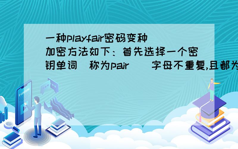 一种playfair密码变种加密方法如下：首先选择一个密钥单词（称为pair）（字母不重复,且都为小写字母）后与字母表中其他字母一起填入至一个5*5的方阵中,填入方法如下：1.首先按行填入密钥