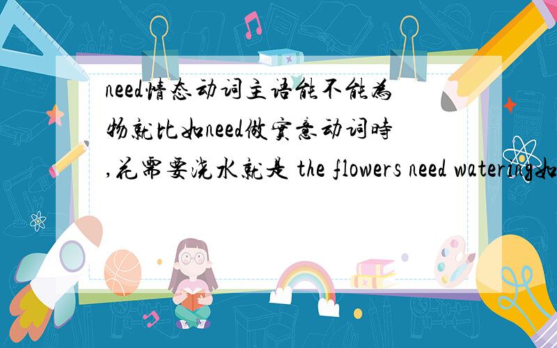 need情态动词主语能不能为物就比如need做实意动词时,花需要浇水就是 the flowers need watering如果是情态动词的话,主语为花该怎么表达,或者物就不能做主语