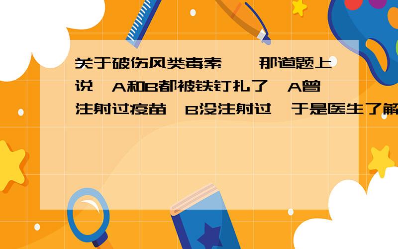 关于破伤风类毒素……那道题上说,A和B都被铁钉扎了,A曾注射过疫苗,B没注射过,于是医生了解情况后,给A注射了破伤风类毒素,给B注射了破伤风抗毒素.我想问的是,破伤风类毒素是相当于疫苗