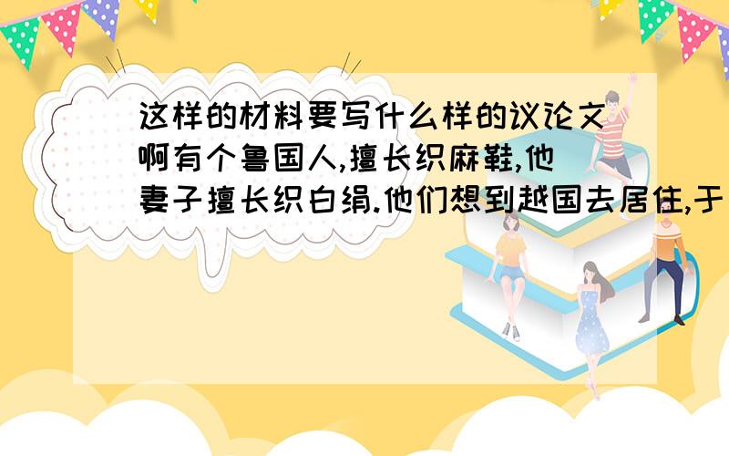 这样的材料要写什么样的议论文啊有个鲁国人,擅长织麻鞋,他妻子擅长织白绢.他们想到越国去居住,于是有人对他们说：“你们会穷苦不堪了.”鲁国人问为何,那人说：“麻鞋是穿在脚上的,而