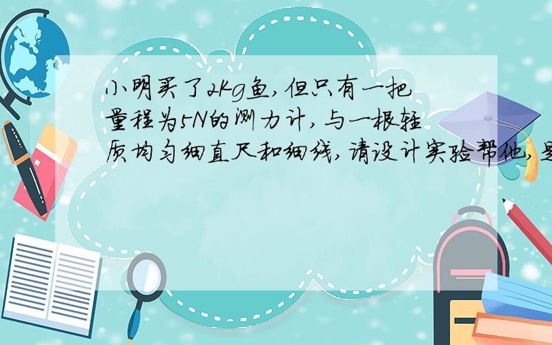 小明买了2Kg鱼,但只有一把量程为5N的测力计,与一根轻质均匀细直尺和细线,请设计实验帮他,是否足2Kg