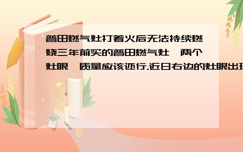 普田燃气灶打着火后无法持续燃烧三年前买的普田燃气灶,两个灶眼,质量应该还行.近日右边的灶眼出现问题,很难点着,按下旋钮后电弧正常在打但就是不燃烧.一般要按下旋钮10多秒才点燃,之