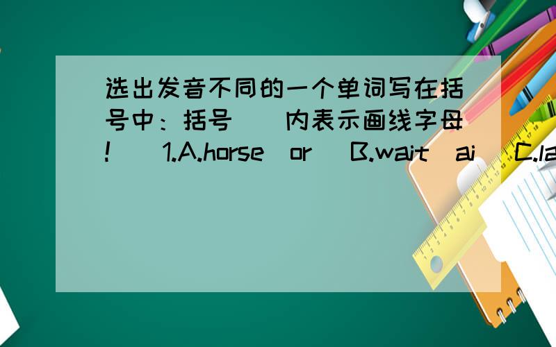 选出发音不同的一个单词写在括号中：括号（）内表示画线字母!（）1.A.horse（or) B.wait(ai) C.law(aw) D.ball(al)() 2.A.house(ou) B.loud(ou) C.now(ow) D.know(ow)() 3.A.boat(oa) B.room(oo) C.home(o) D.cold(o)() 4.A.boil(oi) B.