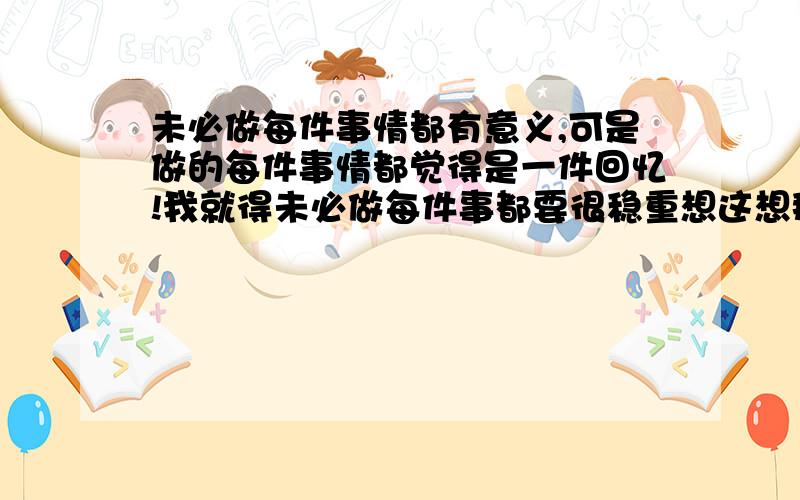 未必做每件事情都有意义,可是做的每件事情都觉得是一件回忆!我就得未必做每件事都要很稳重想这想那,不过做了一件事就要认真,正心对待