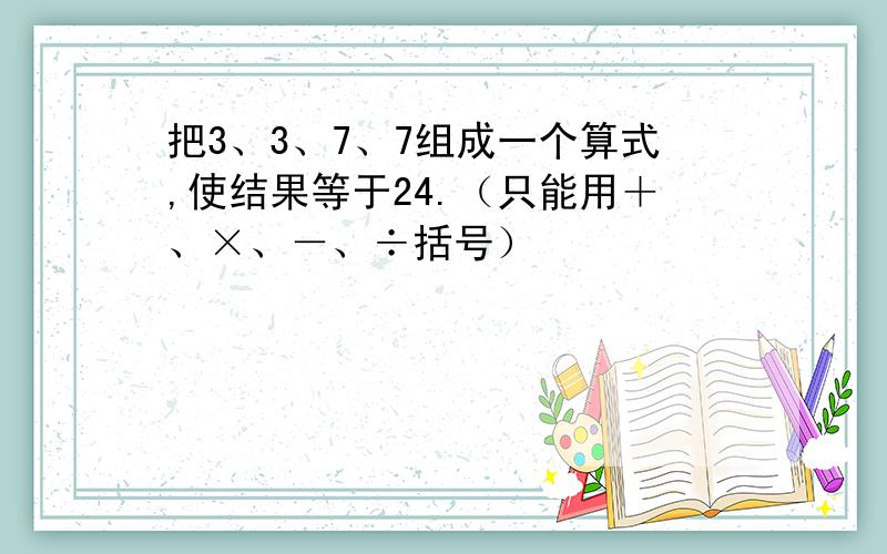 把3、3、7、7组成一个算式,使结果等于24.（只能用＋、×、－、÷括号）