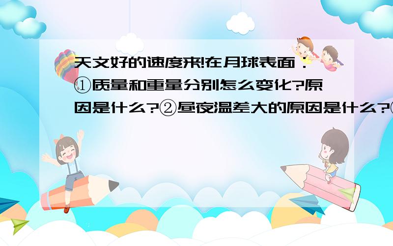 天文好的速度来!在月球表面：①质量和重量分别怎么变化?原因是什么?②昼夜温差大的原因是什么?③不能听到声音的原因是什么?④还导致了什么结果?