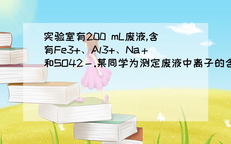 实验室有200 mL废液,含有Fe3+、Al3+、Na＋和SO42－.某同学为测定废液中离子的含量设计了如下实