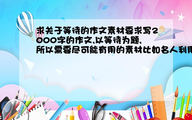 求关于等待的作文素材要求写2000字的作文,以等待为题,所以需要尽可能有用的素材比如名人利用等待的过程干出大事件的例子,或者通过等待时间的积累成功的例子