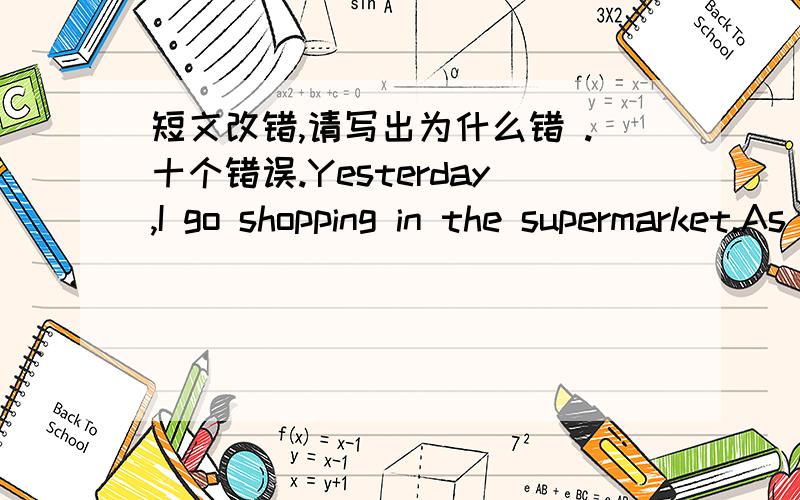 短文改错,请写出为什么错 .十个错误.Yesterday,I go shopping in the supermarket.As I was looking at the goods I noticed an old man who was seemed to be following me where I went.As I moved,there he was,smiled at me.I wondered if I had don