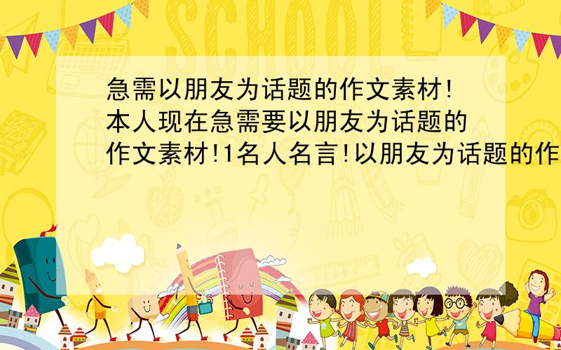 急需以朋友为话题的作文素材!本人现在急需要以朋友为话题的作文素材!1名人名言!以朋友为话题的作文例文!