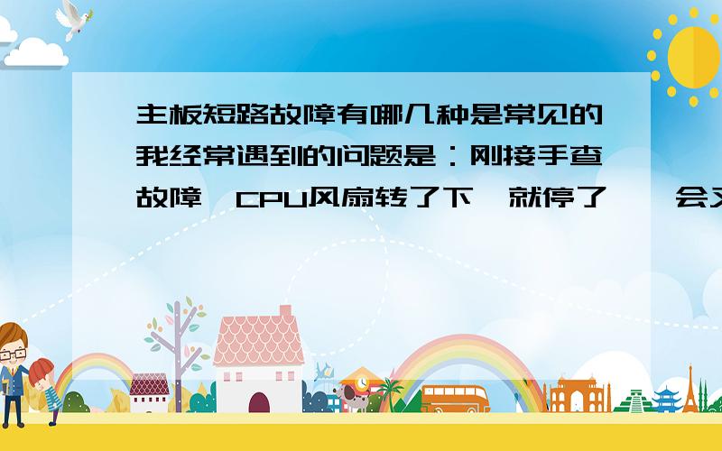 主板短路故障有哪几种是常见的我经常遇到的问题是：刚接手查故障,CPU风扇转了下,就停了,一会又转了,请问这是什么问题呢 还有就是插上电源短路下针角开关,CPU与电源风扇不转,请问这又是