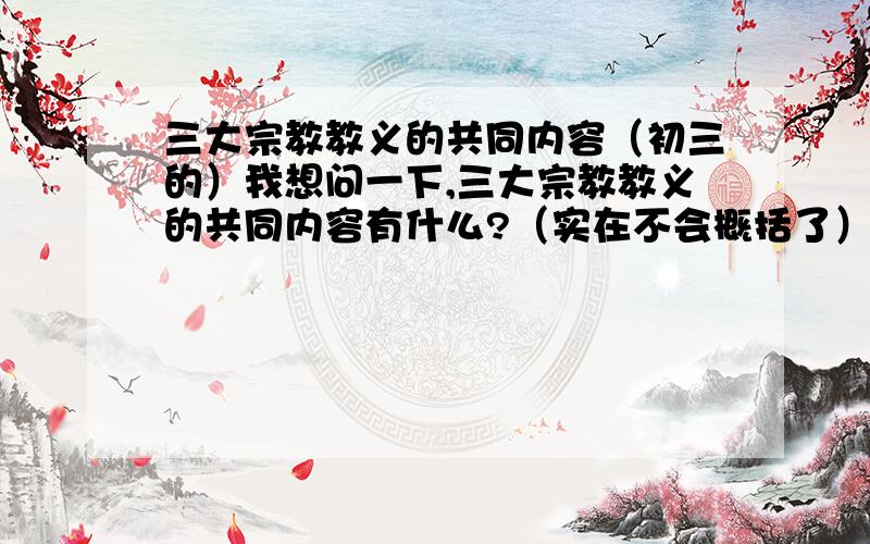 三大宗教教义的共同内容（初三的）我想问一下,三大宗教教义的共同内容有什么?（实在不会概括了）顺便补充问一下：结合三大宗教产生的时代特点,说说为什么三大宗教能够得以传播和发