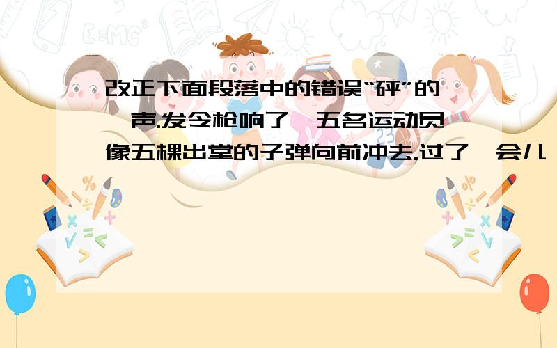 改正下面段落中的错误“砰”的一声.发令枪响了,五名运动员像五棵出堂的子弹向前冲去.过了一会儿,我们班的王军同学落在后面了,这时,我们大声喊着：“王军加油!王军加油!”听到同学们